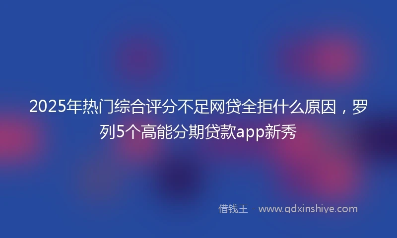 2025年热门综合评分不足网贷全拒什么原因，罗列5个高能分期贷款app新秀