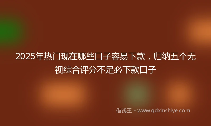 2025年热门现在哪些口子容易下款，归纳五个无视综合评分不足必下款口子
