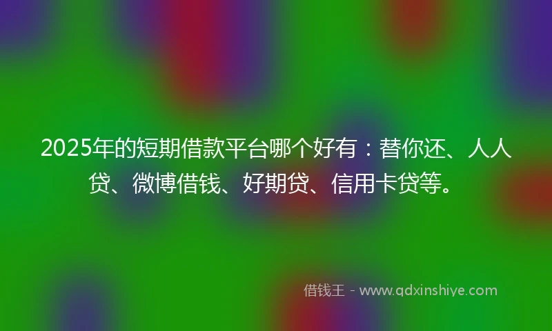 2025年的短期借款平台哪个好有：替你还、人人贷、微博借钱、好期贷、信用卡贷等。