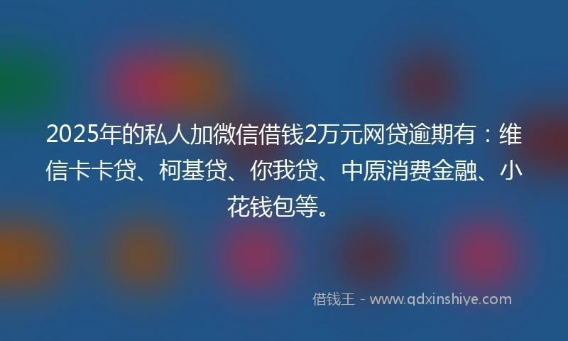 2025年的私人加微信借钱2万元网贷逾期有：维信卡卡贷、柯基贷、你我贷、中原消费金融、小花钱包等。