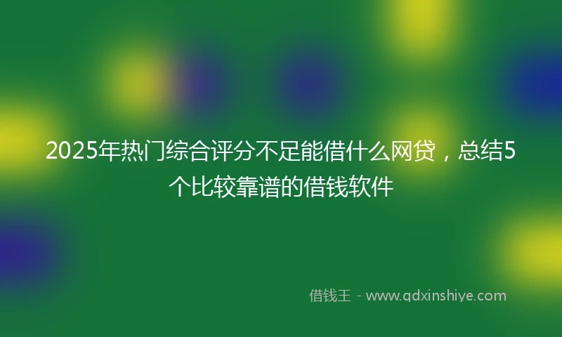 2025年热门综合评分不足能借什么网贷，总结5个比较靠谱的借钱软件