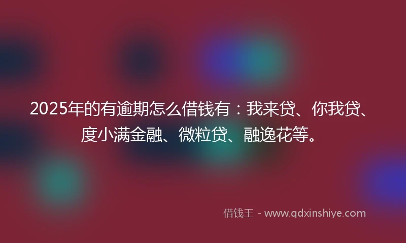2025年的有逾期怎么借钱有：我来贷、你我贷、度小满金融、微粒贷、融逸花等。