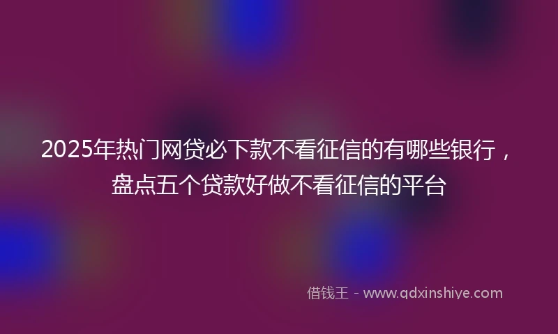 2025年热门网贷必下款不看征信的有哪些银行，盘点五个贷款好做不看征信的平台