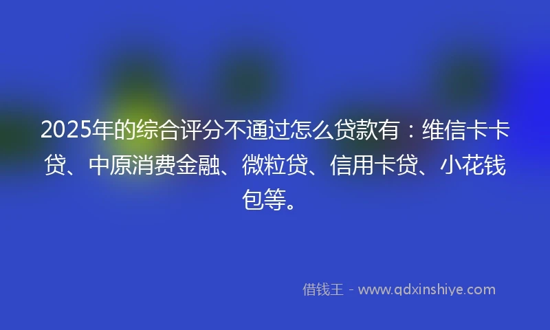 2025年的综合评分不通过怎么贷款有：维信卡卡贷、中原消费金融、微粒贷、信用卡贷、小花钱包等。