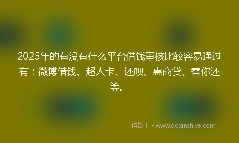 2025年的有没有什么平台借钱审核比较容易通过有：微博借钱、超人卡、还呗、惠商贷、替你还等。