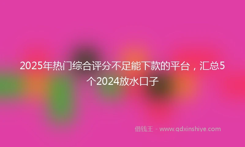 2025年热门综合评分不足能下款的平台,汇总5个2024放水口子