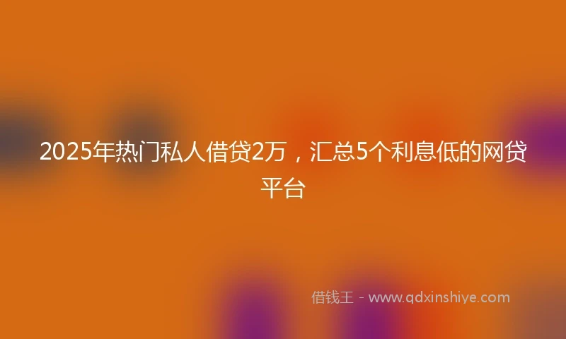 2025年热门私人借贷2万，汇总5个利息低的网贷平台