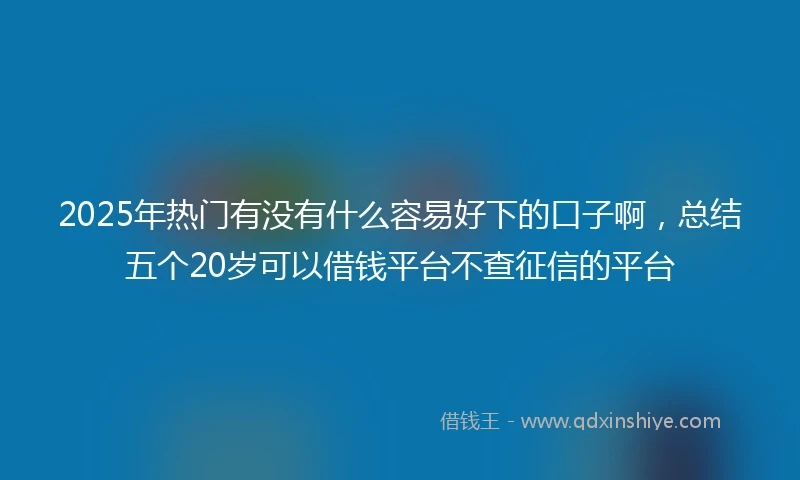 2025年热门有没有什么容易好下的口子啊，总结五个20岁可以借钱平台不查征信的平台