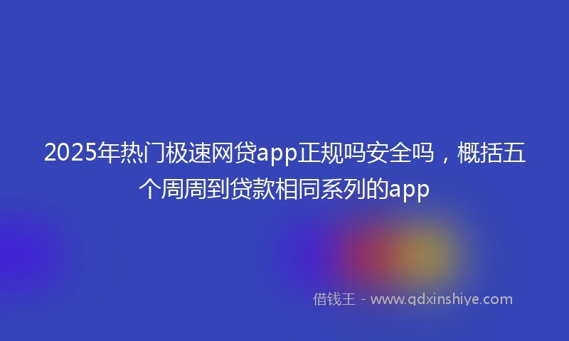 2025年热门极速网贷app正规吗安全吗，概括五个周周到贷款相同系列的app