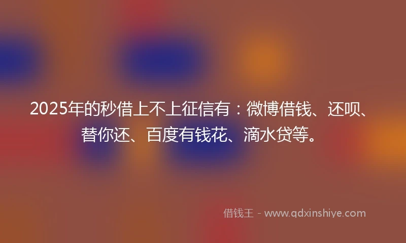2025年的秒借上不上征信有：微博借钱、还呗、替你还、百度有钱花、滴水贷等。