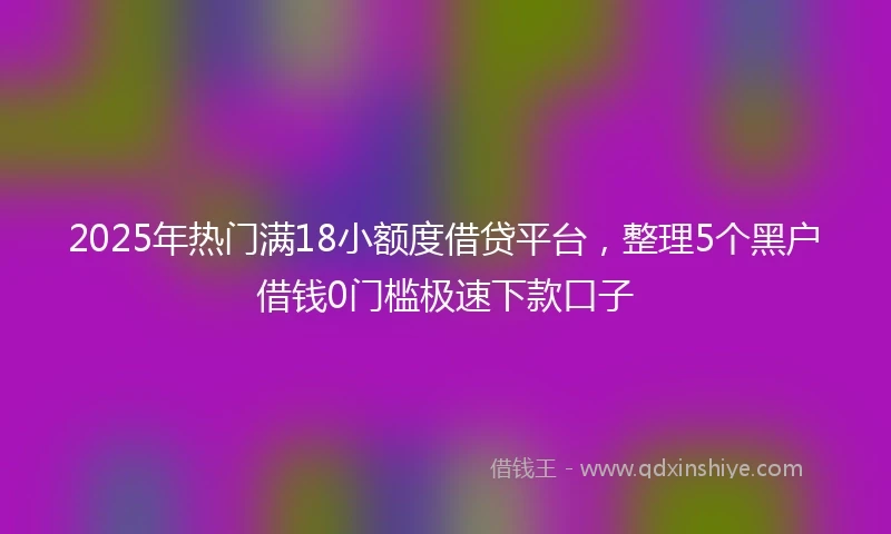 2025年热门满18小额度借贷平台，整理5个黑户借钱0门槛极速下款口子
