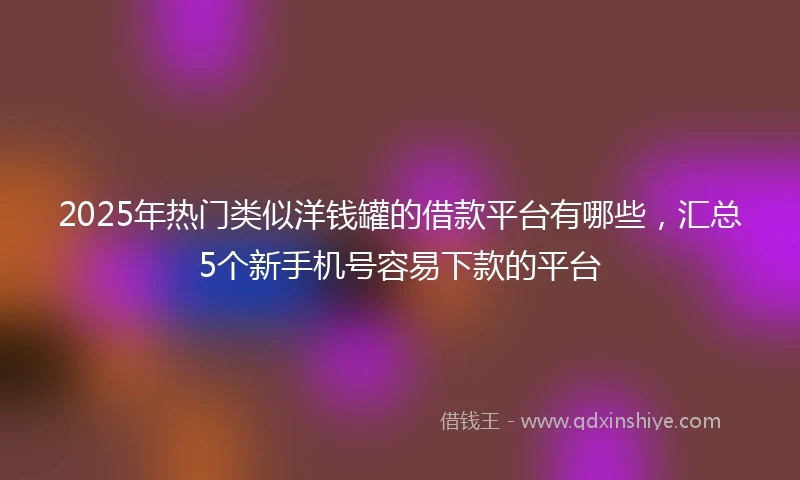2025年热门类似洋钱罐的借款平台有哪些，汇总5个新手机号容易下款的平台