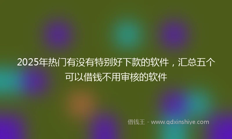 2025年热门有没有特别好下款的软件，汇总五个可以借钱不用审核的软件