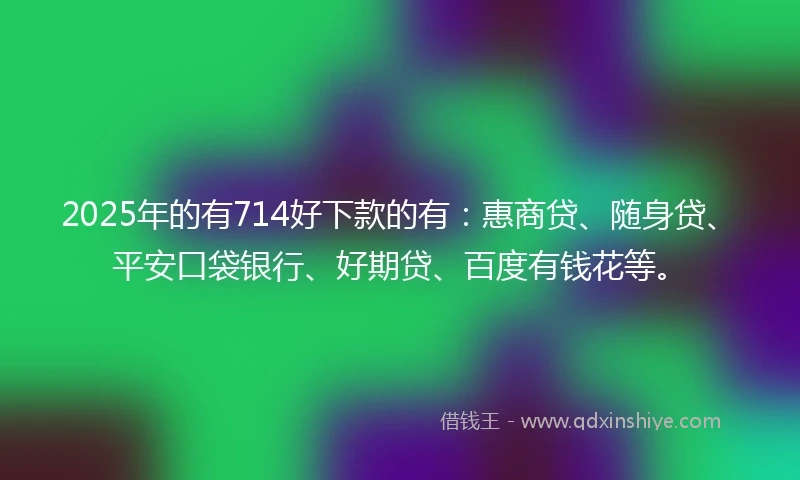 2025年的有714好下款的有：惠商贷、随身贷、平安口袋银行、好期贷、百度有钱花等。
