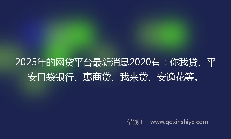 2025年的网贷平台最新消息2020有：你我贷、平安口袋银行、惠商贷、我来贷、安逸花等。