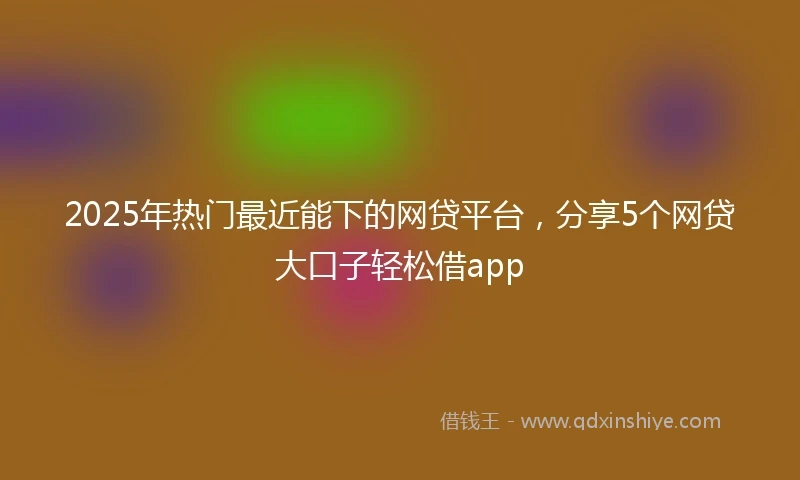 2025年热门最近能下的网贷平台，分享5个网贷大口子轻松借app
