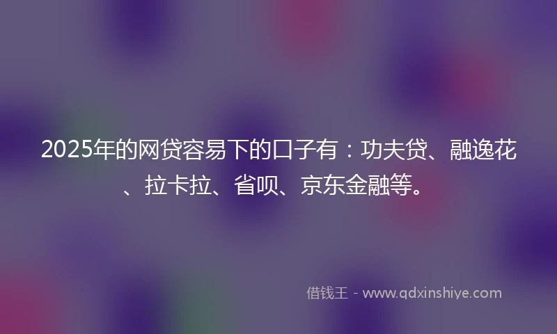 2025年的网贷容易下的口子有：功夫贷、融逸花、拉卡拉、省呗、京东金融等。