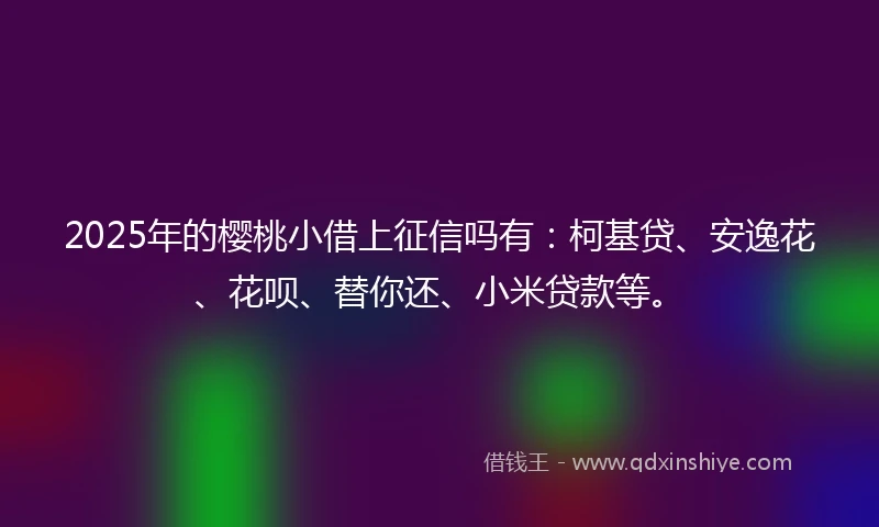 2025年的樱桃小借上征信吗有：柯基贷、安逸花、花呗、替你还、小米贷款等。