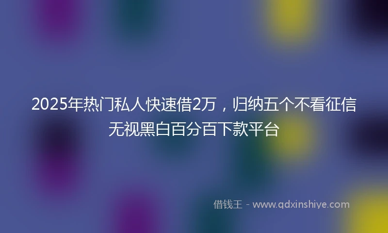 2025年热门私人快速借2万，归纳五个不看征信无视黑白百分百下款平台