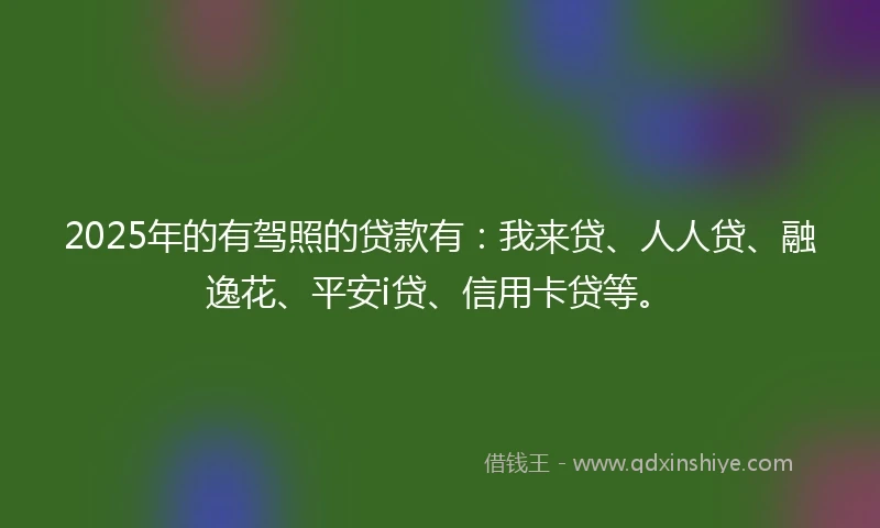 2025年的有驾照的贷款有：我来贷、人人贷、融逸花、平安i贷、信用卡贷等。