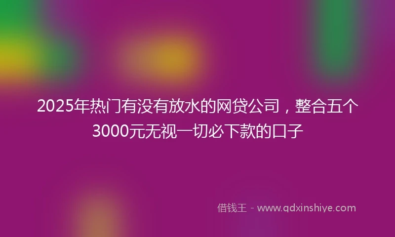 2025年热门有没有放水的网贷公司，整合五个3000元无视一切必下款的口子
