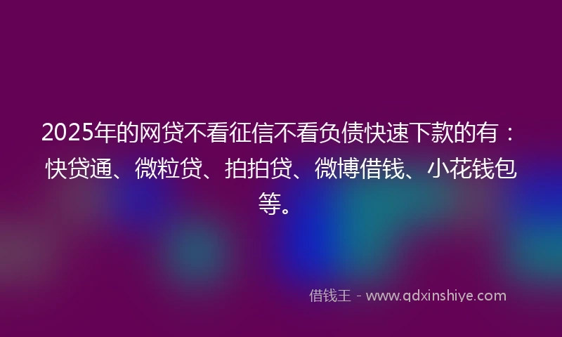 2025年的网贷不看征信不看负债快速下款的有：快贷通、微粒贷、拍拍贷、微博借钱、小花钱包等。