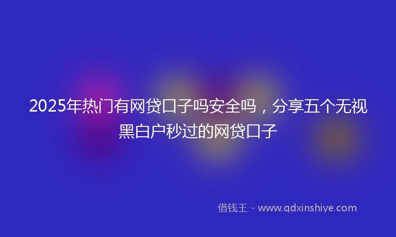 2025年热门有网贷口子吗安全吗，分享五个无视黑白户秒过的网贷口子