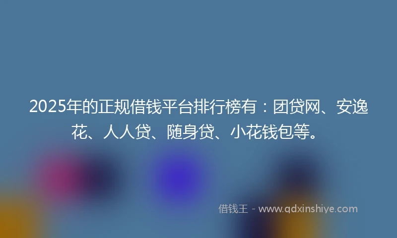 2025年的正规借钱平台排行榜有：团贷网、安逸花、人人贷、随身贷、小花钱包等。