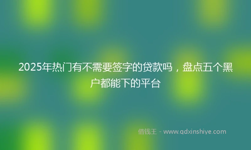 2025年热门有不需要签字的贷款吗，盘点五个黑户都能下的平台