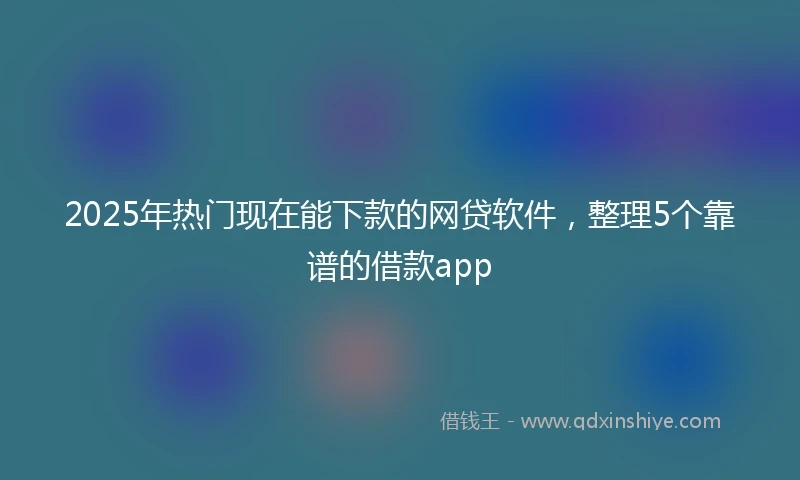 2025年热门现在能下款的网贷软件，整理5个靠谱的借款app