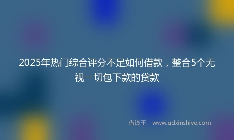 2025年热门综合评分不足如何借款，整合5个无视一切包下款的贷款
