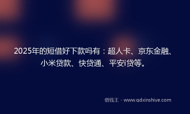 2025年的短借好下款吗有：超人卡、京东金融、小米贷款、快贷通、平安i贷等。