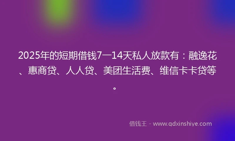 2025年的短期借钱7一14天私人放款有：融逸花、惠商贷、人人贷、美团生活费、维信卡卡贷等。