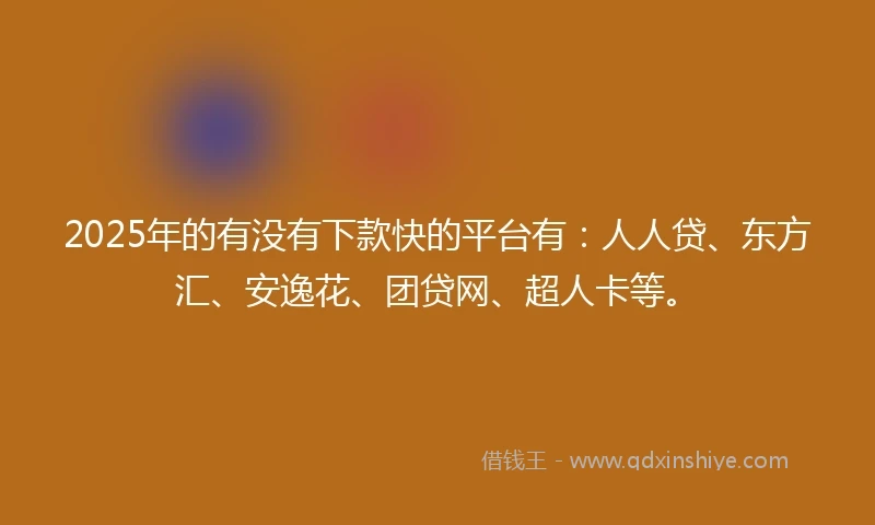 2025年的有没有下款快的平台有：人人贷、东方汇、安逸花、团贷网、超人卡等。