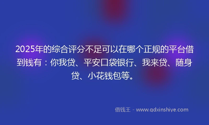 2025年的综合评分不足可以在哪个正规的平台借到钱有：你我贷、平安口袋银行、我来贷、随身贷、小花钱包等。