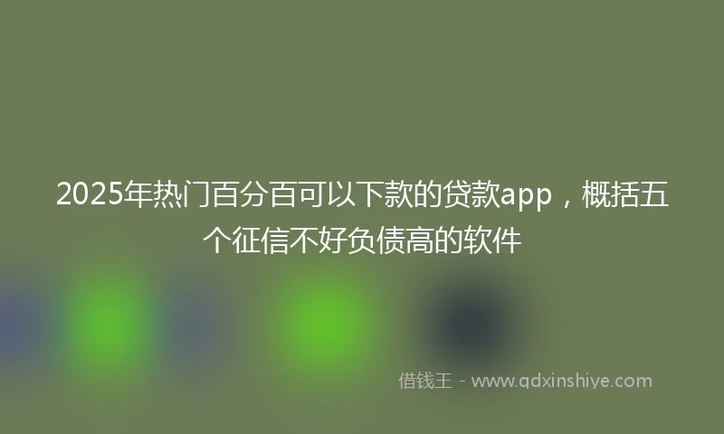 2025年热门百分百可以下款的贷款app，概括五个征信不好负债高的软件