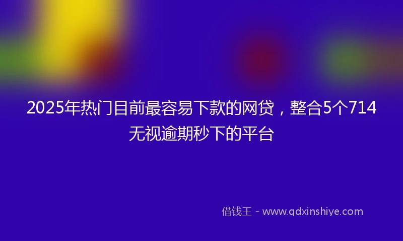 2025年热门目前最容易下款的网贷，整合5个714无视逾期秒下的平台