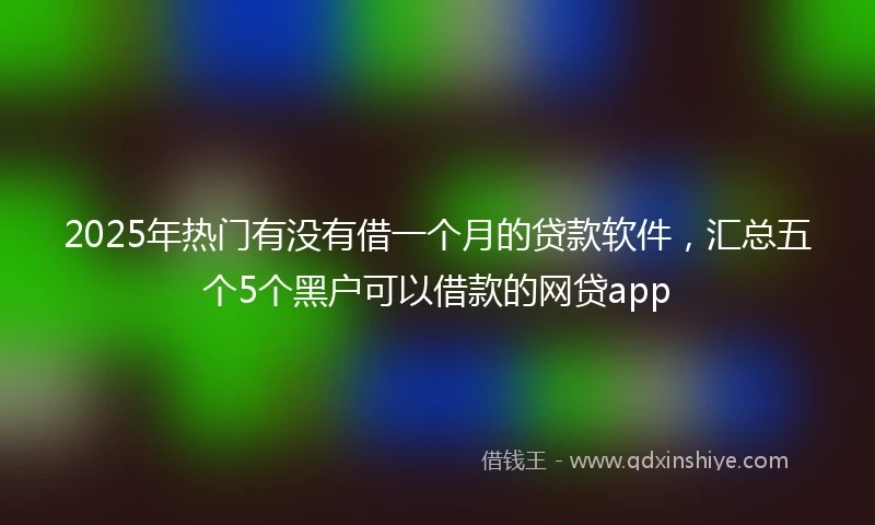 2025年热门有没有借一个月的贷款软件，汇总五个5个黑户可以借款的网贷app