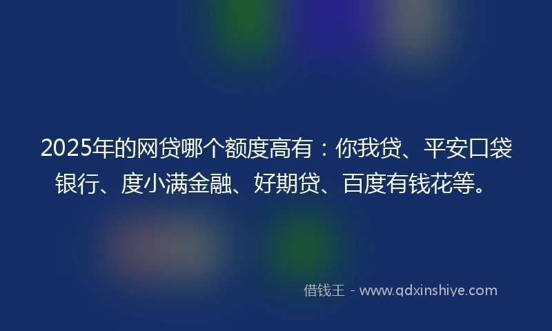 2025年的网贷哪个额度高有：你我贷、平安口袋银行、度小满金融、好期贷、百度有钱花等。