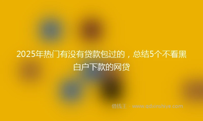 2025年热门有没有贷款包过的，总结5个不看黑白户下款的网贷