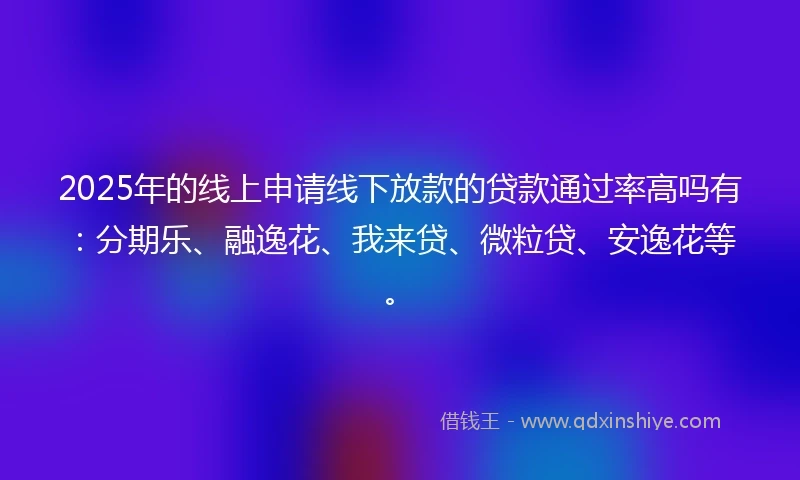 2025年的线上申请线下放款的贷款通过率高吗有：分期乐、融逸花、我来贷、微粒贷、安逸花等。