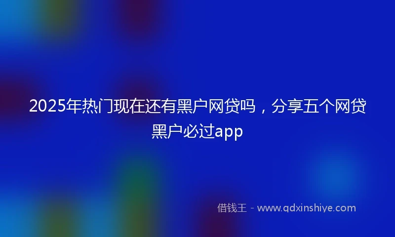 2025年热门现在还有黑户网贷吗，分享五个网贷黑户必过app