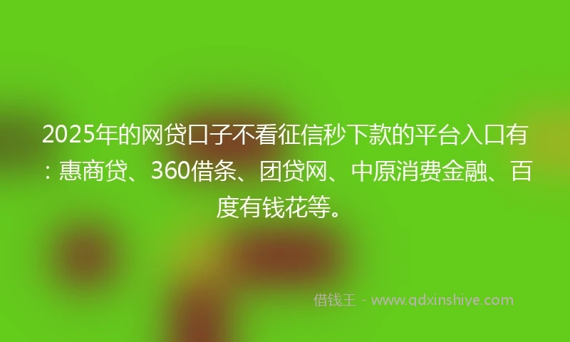 2025年的网贷口子不看征信秒下款的平台入口有：惠商贷、360借条、团贷网、中原消费金融、百度有钱花等。