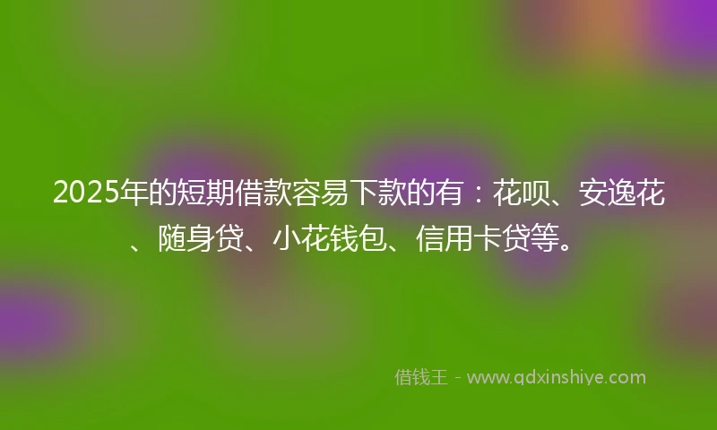 2025年的短期借款容易下款的有：花呗、安逸花、随身贷、小花钱包、信用卡贷等。