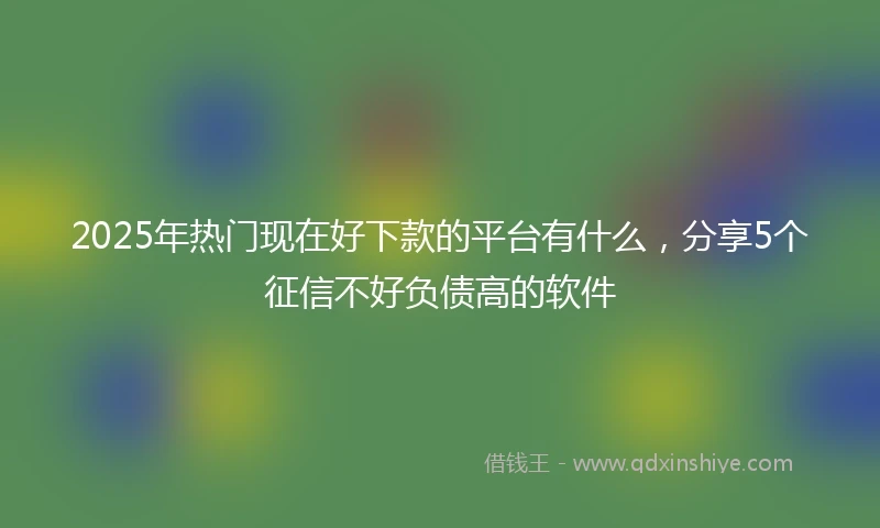 2025年热门现在好下款的平台有什么，分享5个征信不好负债高的软件