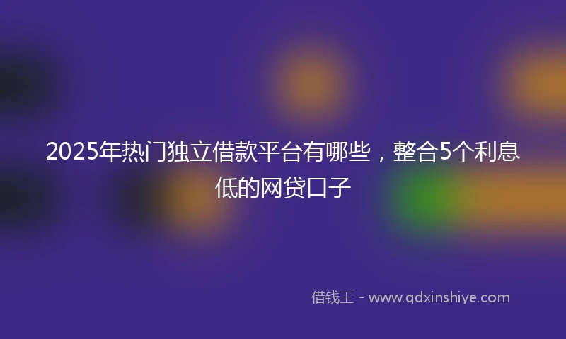 2025年热门独立借款平台有哪些，整合5个利息低的网贷口子