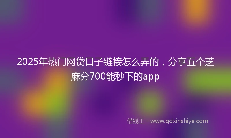 2025年热门网贷口子链接怎么弄的，分享五个芝麻分700能秒下的app