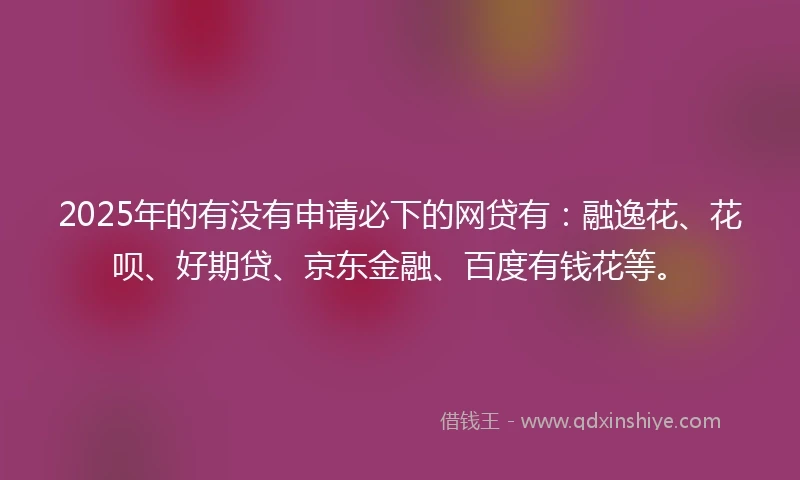 2025年的有没有申请必下的网贷有：融逸花、花呗、好期贷、京东金融、百度有钱花等。