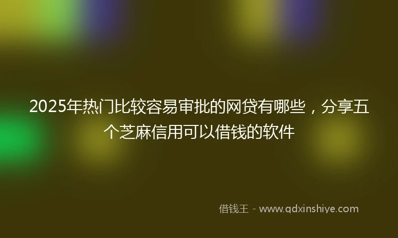 2025年热门比较容易审批的网贷有哪些，分享五个芝麻信用可以借钱的软件