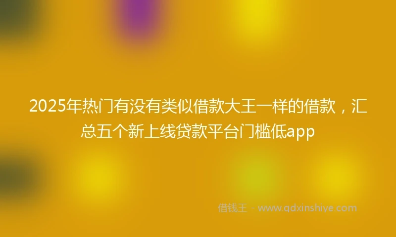 2025年热门有没有类似借款大王一样的借款，汇总五个新上线贷款平台门槛低app